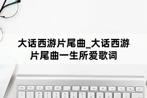 大话西游片尾曲_大话西游片尾曲一生所爱歌词