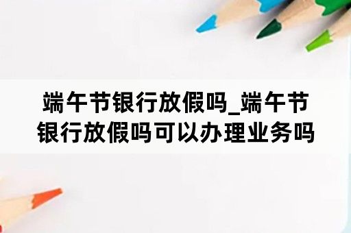 端午节银行放假吗_端午节银行放假吗可以办理业务吗