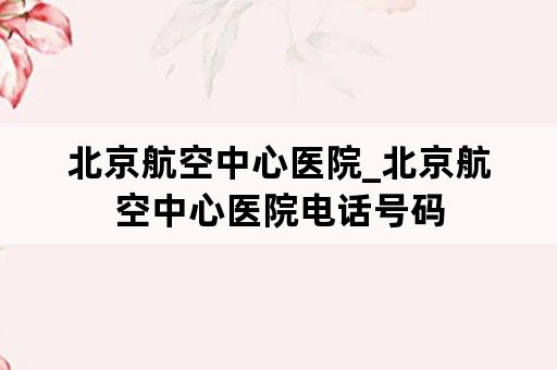 北京航空中心医院_北京航空中心医院电话号码