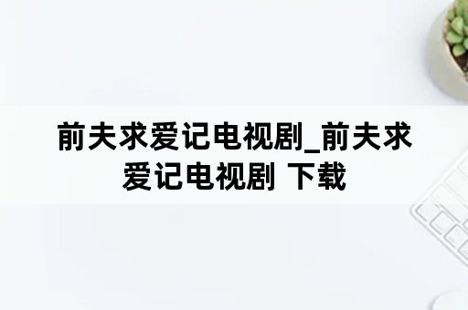 前夫求爱记电视剧_前夫求爱记电视剧 下载