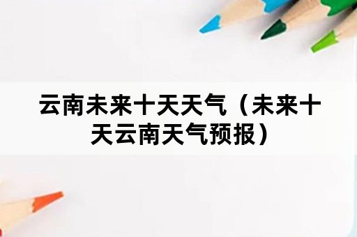 云南未来十天天气（未来十天云南天气预报）