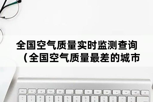 全国空气质量实时监测查询（全国空气质量最差的城市实时排名）