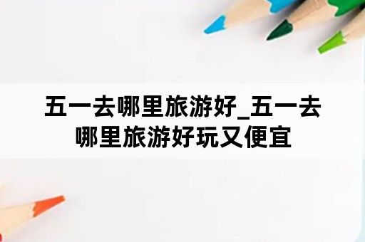 五一去哪里旅游好_五一去哪里旅游好玩又便宜