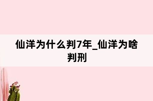 仙洋为什么判7年_仙洋为啥判刑