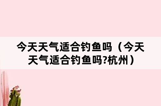 今天天气适合钓鱼吗（今天天气适合钓鱼吗?杭州）