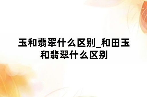 玉和翡翠什么区别_和田玉和翡翠什么区别