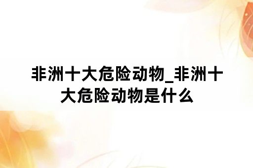 非洲十大危险动物_非洲十大危险动物是什么