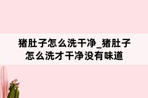 猪肚子怎么洗干净_猪肚子怎么洗才干净没有味道