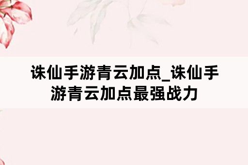 诛仙手游青云加点_诛仙手游青云加点最强战力