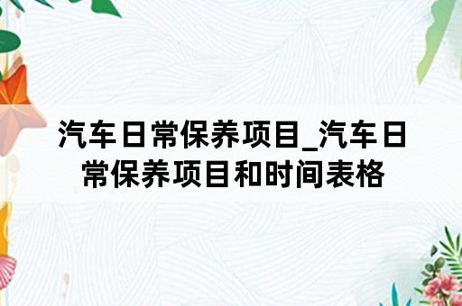 汽车日常保养项目_汽车日常保养项目和时间表格