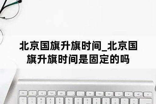 北京国旗升旗时间_北京国旗升旗时间是固定的吗