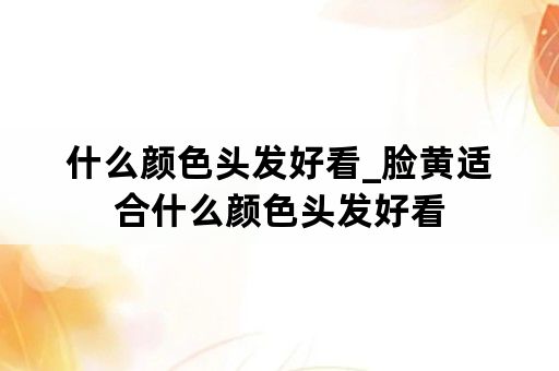 什么颜色头发好看_脸黄适合什么颜色头发好看
