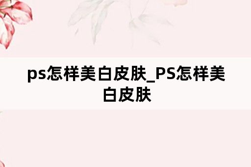 ps怎样美白皮肤_PS怎样美白皮肤