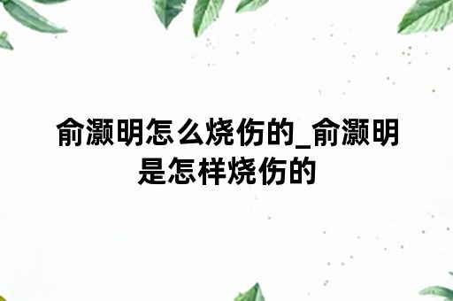 俞灏明怎么烧伤的_俞灏明是怎样烧伤的