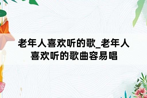 老年人喜欢听的歌_老年人喜欢听的歌曲容易唱