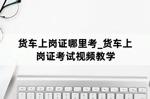 货车上岗证哪里考_货车上岗证考试视频教学