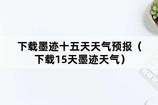 下载墨迹十五天天气预报（下载15天墨迹天气）