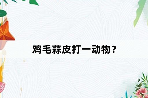 鸡毛蒜皮打一动物？