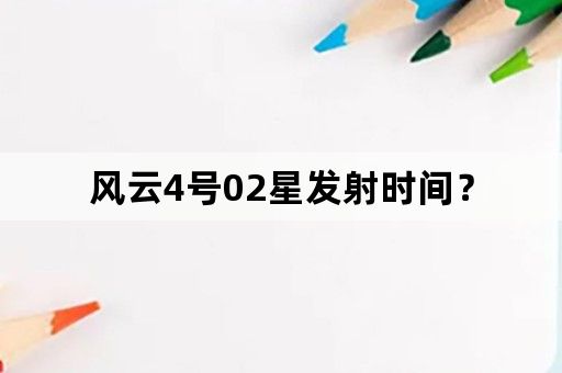 风云4号02星发射时间？