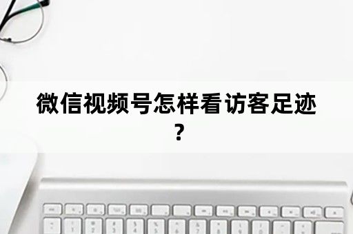 微信视频号怎样看访客足迹？