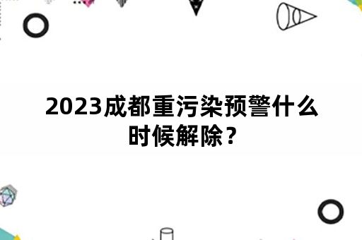 2023成都重污染预警什么时候解除？