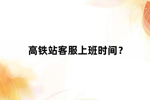 高铁站客服上班时间？