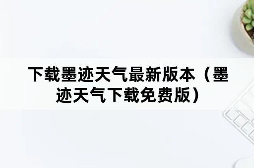 下载墨迹天气最新版本（墨迹天气下载免费版）