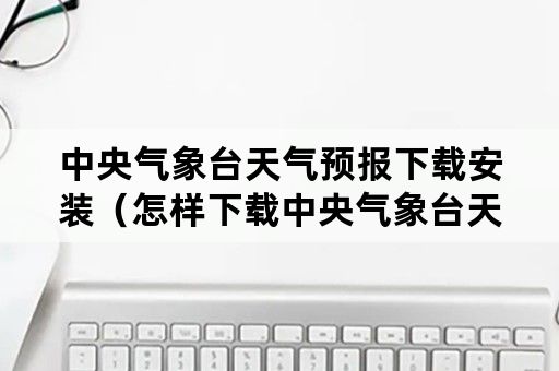 中央气象台天气预报下载安装（怎样下载中央气象台天气预报安装）
