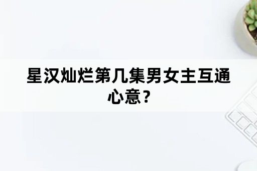 星汉灿烂第几集男女主互通心意？