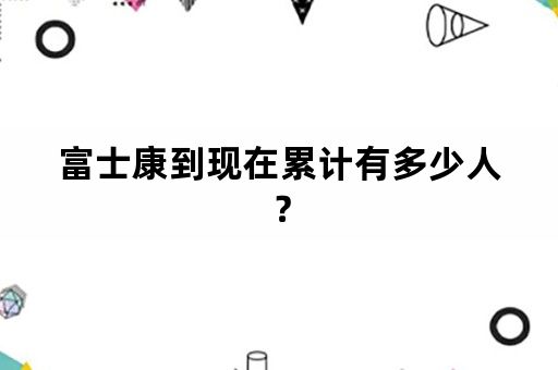 富士康到现在累计有多少人？