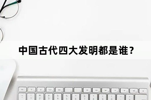 中国古代四大发明都是谁？