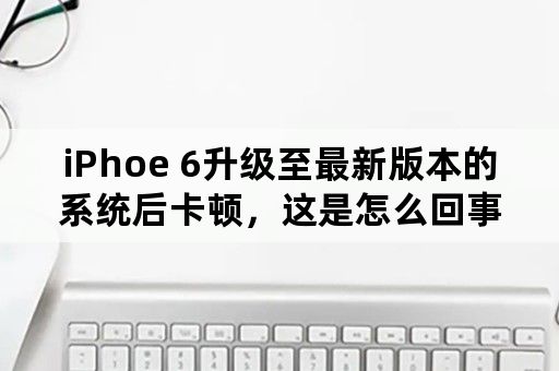 iPhoe 6升级至最新版本的系统后卡顿，这是怎么回事？该怎么办？