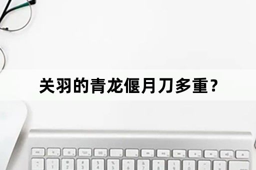 关羽的青龙偃月刀多重？