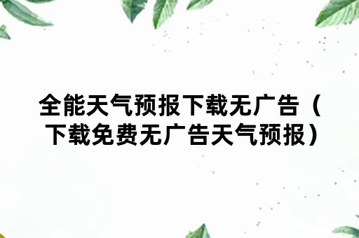 全能天气预报下载无广告（下载免费无广告天气预报）
