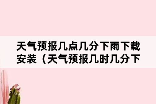 天气预报几点几分下雨下载安装（天气预报几时几分下雨下载）