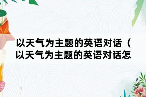 以天气为主题的英语对话（以天气为主题的英语对话怎么写）