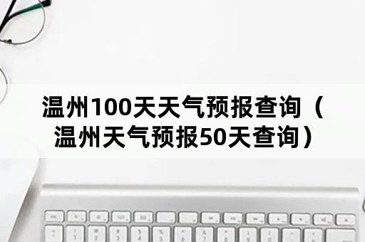 温州100天天气预报查询（温州天气预报50天查询）