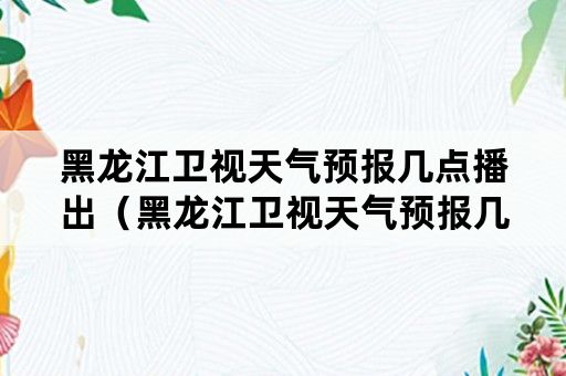 黑龙江卫视天气预报几点播出（黑龙江卫视天气预报几点播出啊）