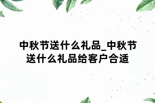 中秋节送什么礼品_中秋节送什么礼品给客户合适