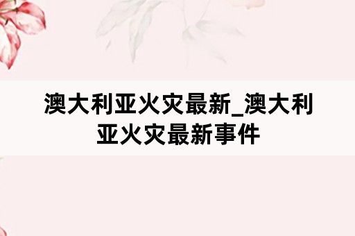 澳大利亚火灾最新_澳大利亚火灾最新事件