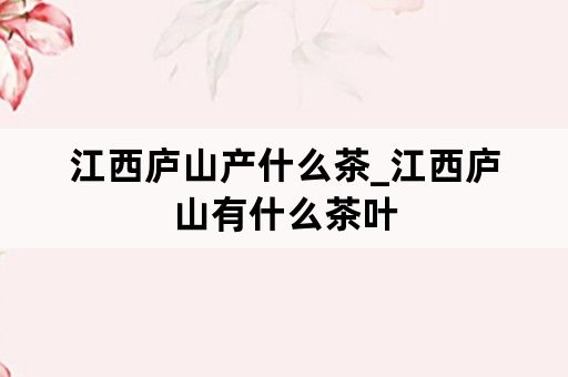 江西庐山产什么茶_江西庐山有什么茶叶