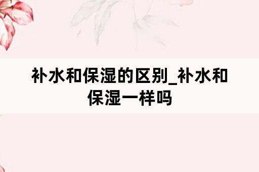 补水和保湿的区别_补水和保湿一样吗